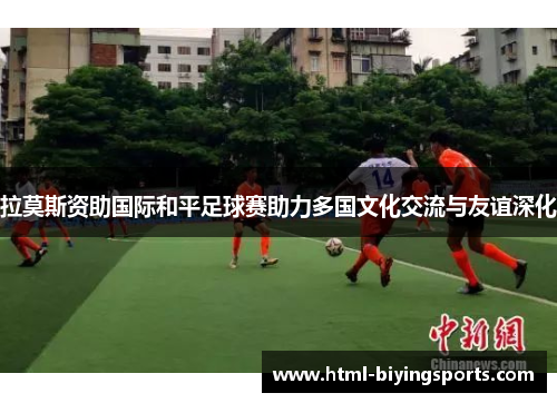 拉莫斯资助国际和平足球赛助力多国文化交流与友谊深化