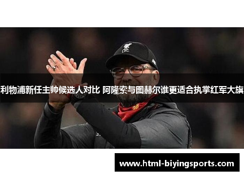 利物浦新任主帅候选人对比 阿隆索与图赫尔谁更适合执掌红军大旗
