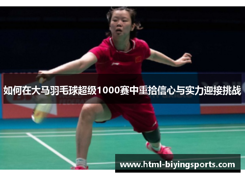 如何在大马羽毛球超级1000赛中重拾信心与实力迎接挑战