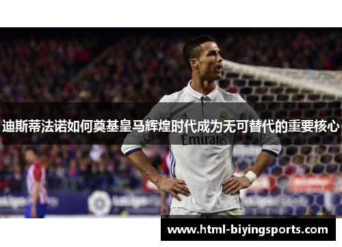 迪斯蒂法诺如何奠基皇马辉煌时代成为无可替代的重要核心